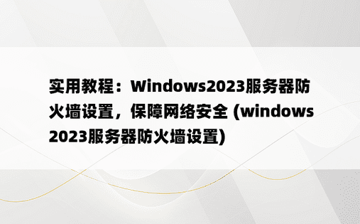 实用教程：Windows2023服务器防火墙设置，保障网络安全 (windows2023服务器防火墙设置)