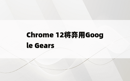 Chrome 12将弃用Google Gears