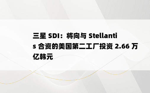 三星 SDI：将向与 Stellantis 合资的美国第二工厂投资 2.66 万亿韩元