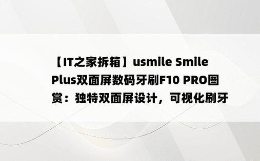 【IT之家拆箱】usmile Smile Plus双面屏数码牙刷F10 PRO图赏：独特双面屏设计，可视化刷牙