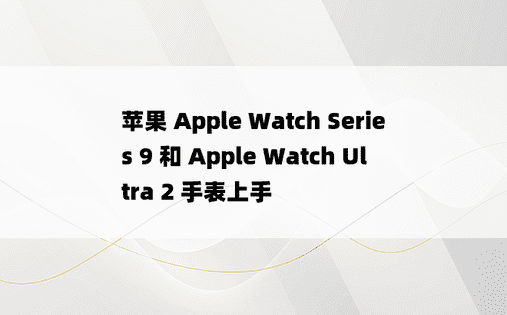 苹果 Apple Watch Series 9 和 Apple Watch Ultra 2 手表上手