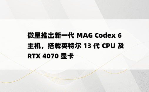 微星推出新一代 MAG Codex 6 主机，搭载英特尔 13 代 CPU 及 RTX 4070 显卡