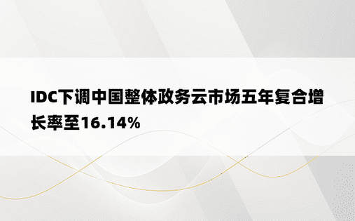 IDC下调中国整体政务云市场五年复合增长率至16.14% 