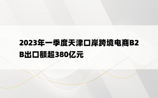 2023年一季度天津口岸跨境电商B2B出口额超380亿元