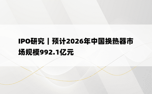 IPO研究｜预计2026年中国换热器市场规模992.1亿元