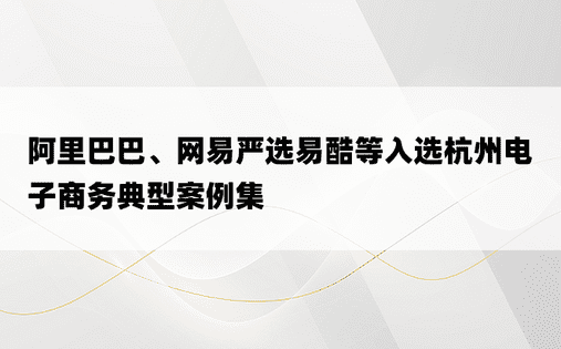 阿里巴巴、网易严选易酷等入选杭州电子商务典型案例集