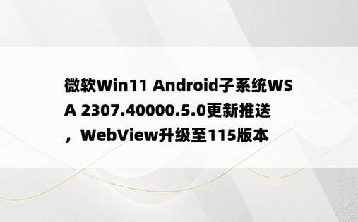 微软Win11 Android子系统WSA 2307.40000.5.0更新推送，WebView升级至115版本