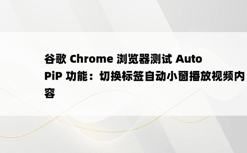 谷歌 Chrome 浏览器测试 AutoPiP 功能：切换标签自动小窗播放视频内容