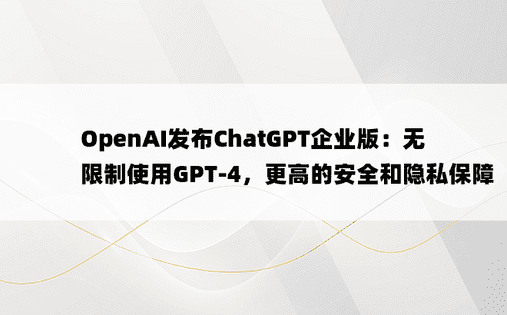 OpenAI发布ChatGPT企业版：无限制使用GPT-4，更高的安全和隐私保障