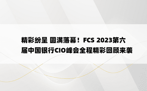 精彩纷呈 圆满落幕！FCS 2023第六届中国银行CIO峰会全程精彩回顾来袭 