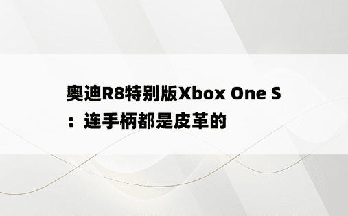 奥迪R8特别版Xbox One S：连手柄都是皮革的
