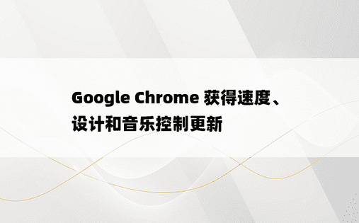 Google Chrome 获得速度、设计和音乐控制更新 