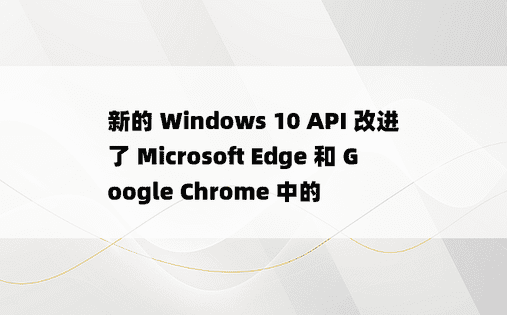 新的 Windows 10 API 改进了 Microsoft Edge 和 Google Chrome 中的