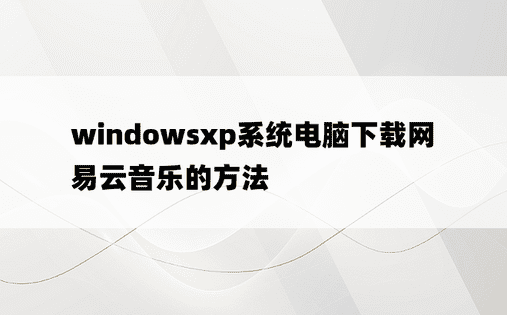 windowsxp系统电脑下载网易云音乐的方法