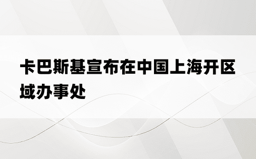 卡巴斯基宣布在中国上海开区域办事处