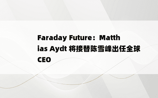 Faraday Future：Matthias Aydt 将接替陈雪峰出任全球 CEO 