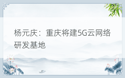 杨元庆：重庆将建5G云网络研发基地