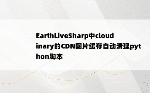 EarthLiveSharp中cloudinary的CDN图片缓存自动清理python脚本