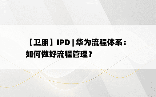 
【卫朋】IPD | 华为流程体系：如何做好流程管理？