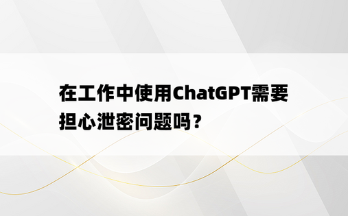 
在工作中使用ChatGPT需要担心泄密问题吗？