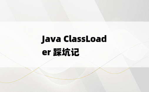 
Java ClassLoader 踩坑记