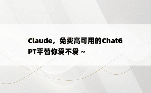 
Claude，免费高可用的ChatGPT平替你爱不爱 ~