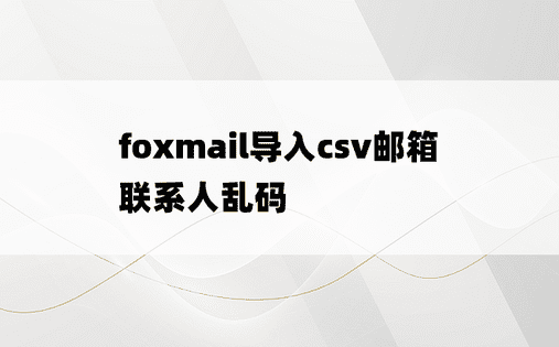 
foxmail导入csv邮箱联系人乱码