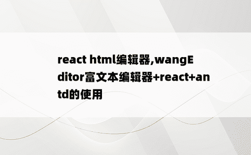 
react html编辑器,wangEditor富文本编辑器+react+antd的使用