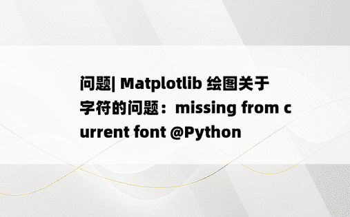 
问题| Matplotlib 绘图关于字符的问题：missing from current font @Python