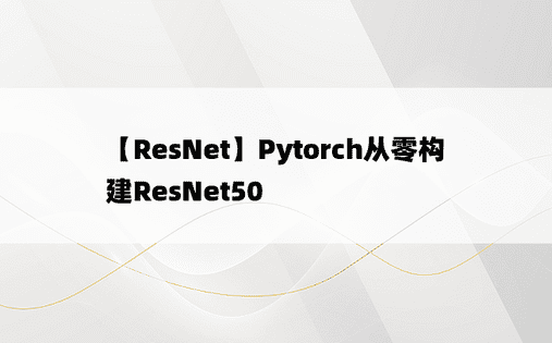 【ResNet】Pytorch从零构建ResNet50