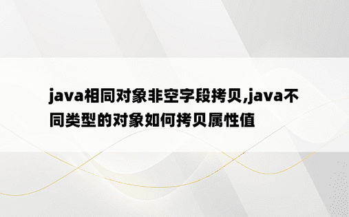 java相同对象非空字段拷贝,java不同类型的对象如何拷贝属性值