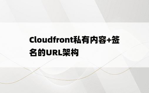 Cloudfront私有内容+签名的URL架构