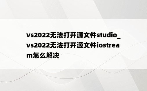 vs2022无法打开源文件studio_vs2022无法打开源文件iostream怎么解决