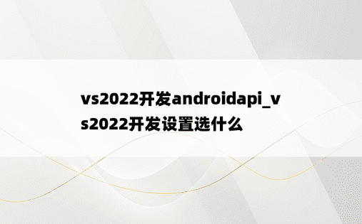vs2022开发androidapi_vs2022开发设置选什么