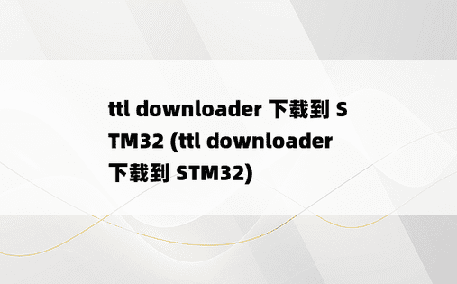 ttl downloader 下载到 STM32 (ttl downloader 下载到 STM32) 
