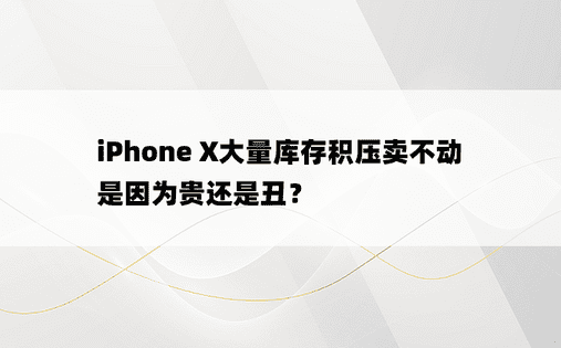  iPhone X大量库存积压卖不动 是因为贵还是丑？ 