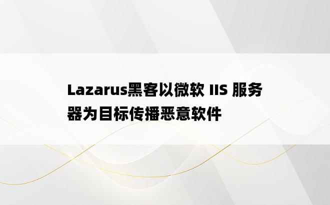 Lazarus黑客以微软 IIS 服务器为目标传播恶意软件