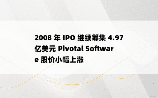 2008 年 IPO 继续筹集 4.97 亿美元 Pivotal Software 股价小幅上涨 