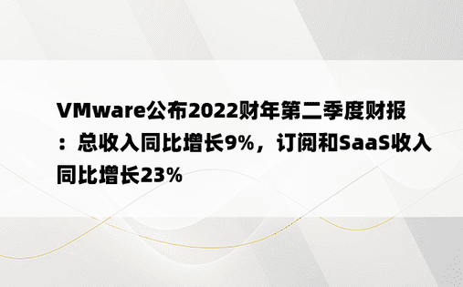 VMware公布2022财年第二季度财报：总收入同比增长9%，订阅和SaaS收入同比增长23%