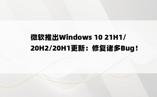 微软推出Windows 10 21H1/20H2/20H1更新：修复诸多Bug！ 