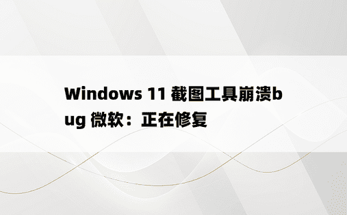 Windows 11 截图工具崩溃bug 微软：正在修复