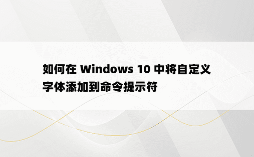 如何在 Windows 10 中将自定义字体添加到命令提示符