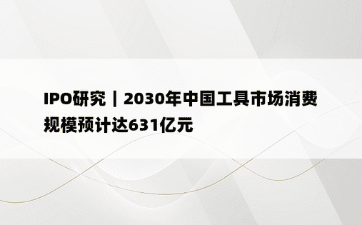 IPO研究｜2030年中国工具市场消费规模预计达631亿元