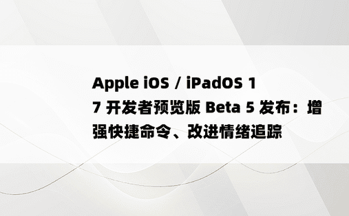 Apple iOS / iPadOS 17 开发者预览版 Beta 5 发布：增强快捷命令、改进情绪追踪