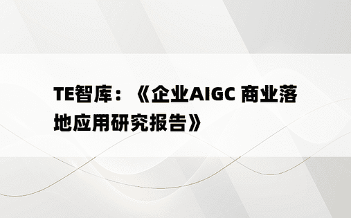 TE智库：《企业AIGC 商业落地应用研究报告》