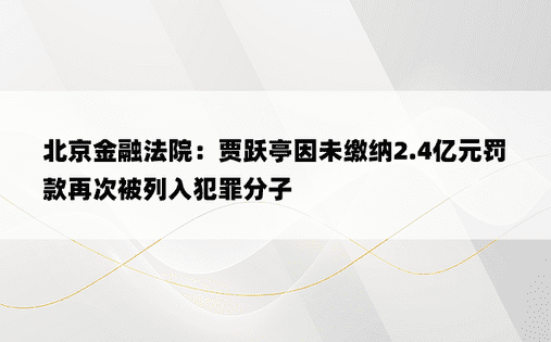 北京金融法院：贾跃亭因未缴纳2.4亿元罚款再次被列入犯罪分子