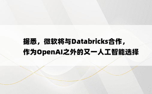 据悉，微软将与Databricks合作，作为OpenAI之外的又一人工智能选择