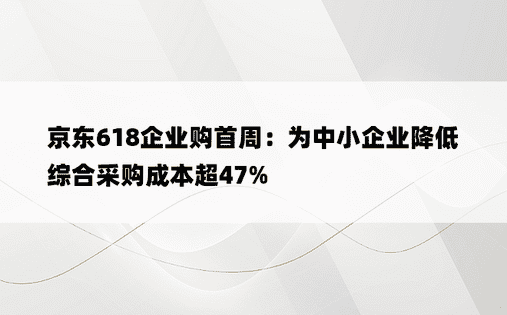 京东618企业购首周：为中小企业降低综合采购成本超47%