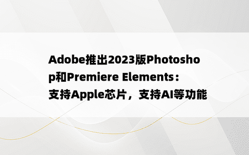 Adobe推出2023版Photoshop和Premiere Elements：支持Apple芯片，支持AI等功能