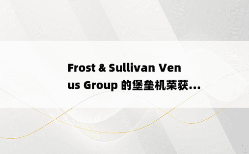 Frost & Sullivan Venus Group 的堡垒机荣获...